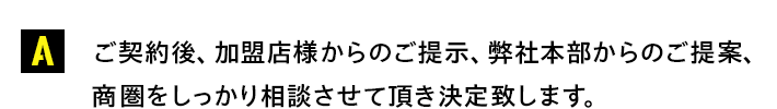 ご契約後、加盟店様からのご提示、弊社本部からのご提案、商圏をしっかり相談させて頂き決定致します。