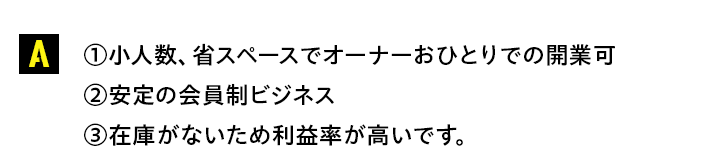 ①小人数、省スペースでオーナーおひとりでの開業可②安定の会員制ビジネス③在庫がないため利益率が高いです。