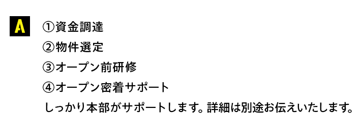 【①資金調達②物件選定③オープン前研修④オープン密着サポート】しっかり本部がサポートします。詳細は別途お伝えいたします。