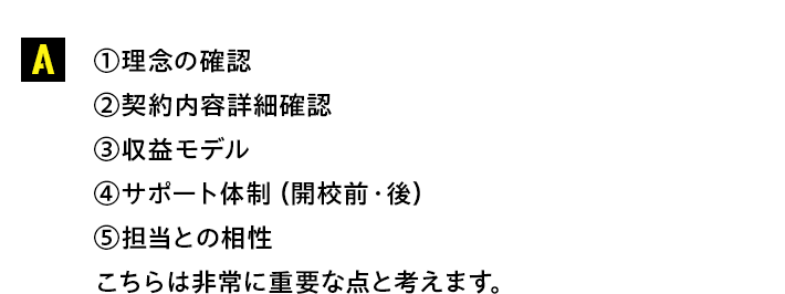 【①理念の確認②契約内容詳細確認③収益モデル④サポート体制（開校前・後）⑤担当との相性】こちらは非常に重要な点と考えます。
