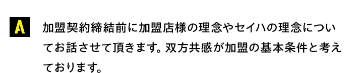 加盟契約締結前に加盟店様の理念やセイハの理念についてお話させて頂きます。双方共感が加盟の基本条件と考えております。